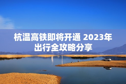 杭温高铁即将开通 2023年出行全攻略分享