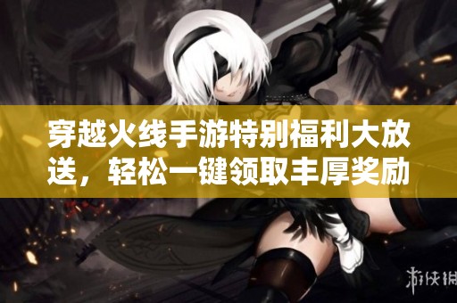 穿越火线手游特别福利大放送，轻松一键领取丰厚奖励