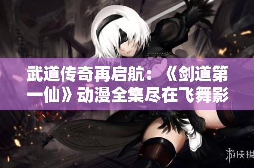 武道传奇再启航：《剑道第一仙》动漫全集尽在飞舞影视免费在线观看