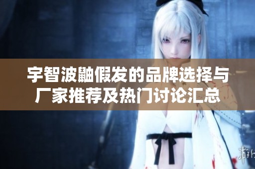 宇智波鼬假发的品牌选择与厂家推荐及热门讨论汇总