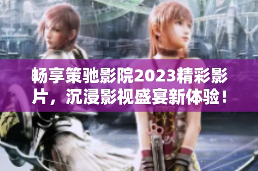 畅享策驰影院2023精彩影片，沉浸影视盛宴新体验！