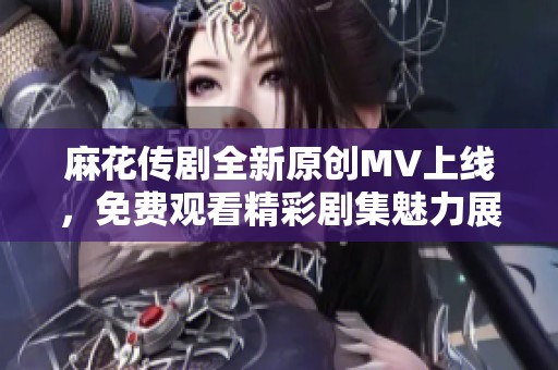 麻花传剧全新原创MV上线，免费观看精彩剧集魅力展现