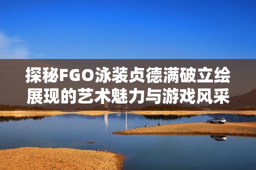 探秘FGO泳装贞德满破立绘展现的艺术魅力与游戏风采