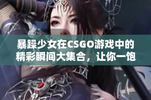 暴躁少女在CSGO游戏中的精彩瞬间大集合，让你一饱眼福