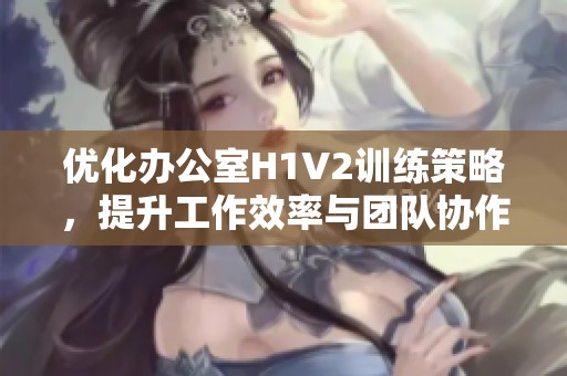 优化办公室H1V2训练策略，提升工作效率与团队协作技巧