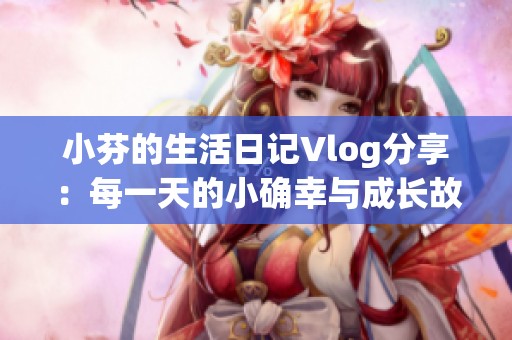 小芬的生活日记Vlog分享：每一天的小确幸与成长故事