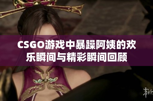 CSGO游戏中暴躁阿姨的欢乐瞬间与精彩瞬间回顾