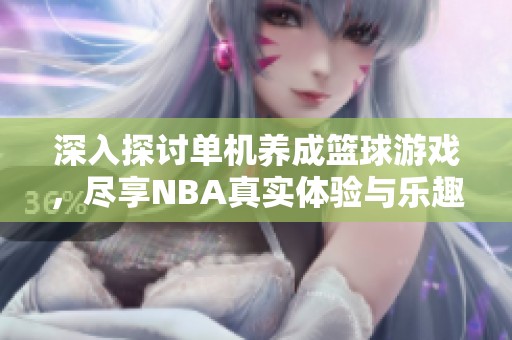 深入探讨单机养成篮球游戏，尽享NBA真实体验与乐趣