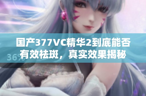 国产377VC精华2到底能否有效祛斑，真实效果揭秘