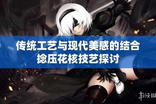 传统工艺与现代美感的结合捻压花核技艺探讨
