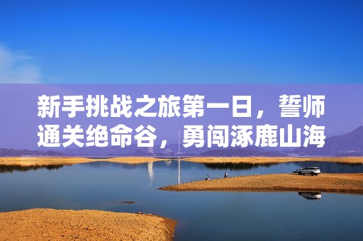 新手挑战之旅第一日，誓师通关绝命谷，勇闯涿鹿山海