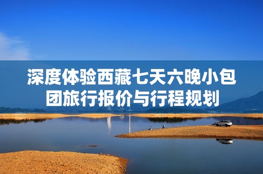 深度体验西藏七天六晚小包团旅行报价与行程规划