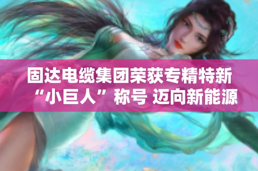 固达电缆集团荣获专精特新“小巨人”称号 迈向新能源新篇章