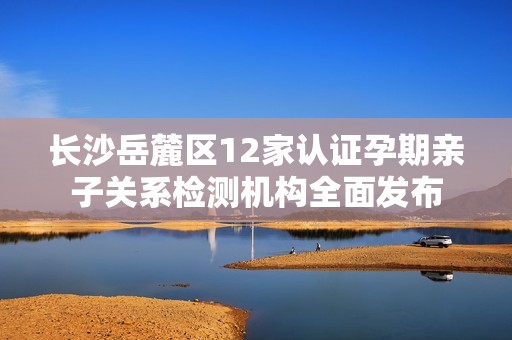长沙岳麓区12家认证孕期亲子关系检测机构全面发布