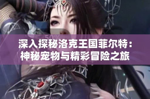 深入探秘洛克王国菲尔特：神秘宠物与精彩冒险之旅