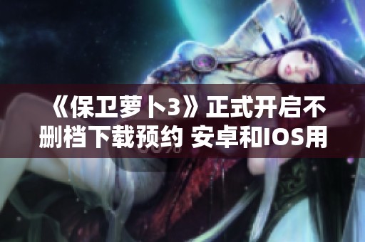 《保卫萝卜3》正式开启不删档下载预约 安卓和IOS用户请留意！