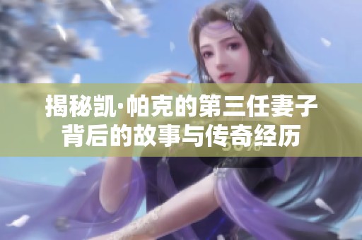 揭秘凯·帕克的第三任妻子背后的故事与传奇经历