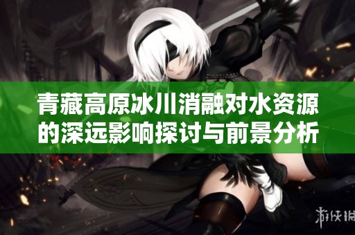 青藏高原冰川消融对水资源的深远影响探讨与前景分析
