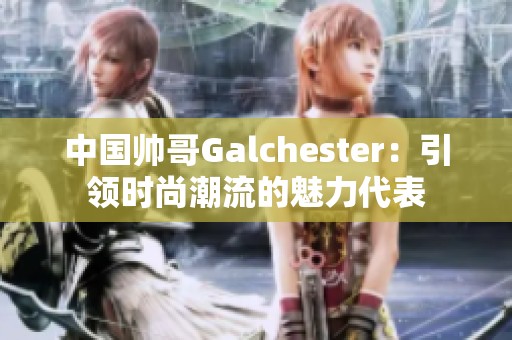 中国帅哥Galchester：引领时尚潮流的魅力代表