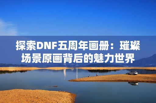 探索DNF五周年画册：璀璨场景原画背后的魅力世界