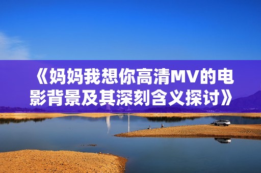 《妈妈我想你高清MV的电影背景及其深刻含义探讨》