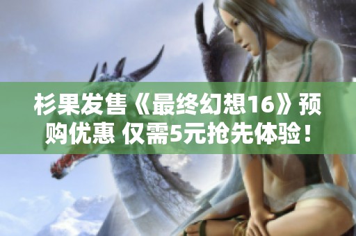 杉果发售《最终幻想16》预购优惠 仅需5元抢先体验！