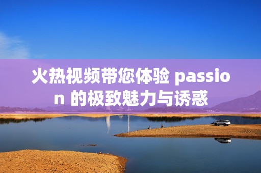 火热视频带您体验 passion 的极致魅力与诱惑