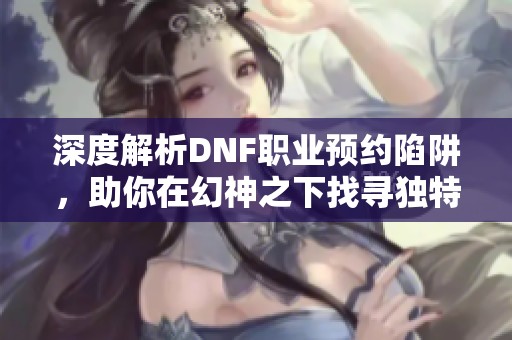 深度解析DNF职业预约陷阱，助你在幻神之下找寻独特光芒