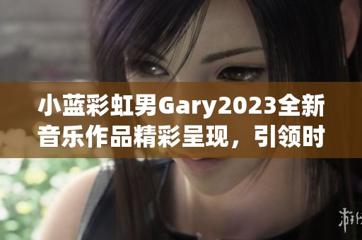 小蓝彩虹男Gary2023全新音乐作品精彩呈现，引领时尚潮流