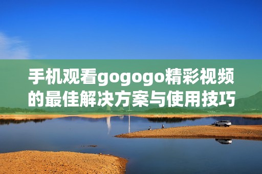 手机观看gogogo精彩视频的最佳解决方案与使用技巧