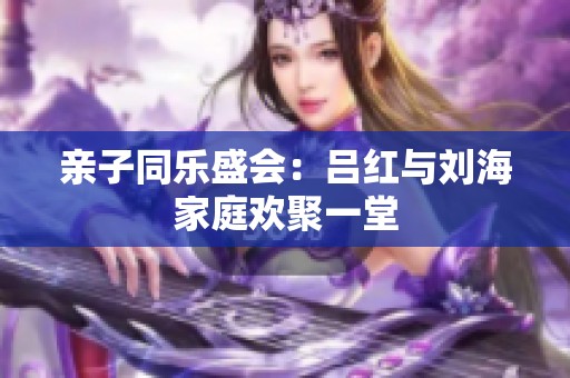 亲子同乐盛会：吕红与刘海家庭欢聚一堂