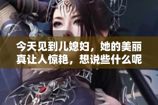 今天见到儿媳妇，她的美丽真让人惊艳，想说些什么呢