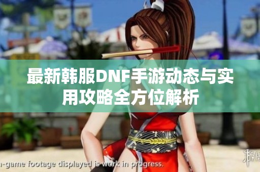 最新韩服DNF手游动态与实用攻略全方位解析