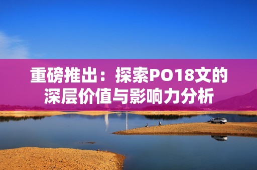 重磅推出：探索PO18文的深层价值与影响力分析