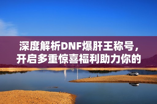 深度解析DNF爆肝王称号，开启多重惊喜福利助力你的游戏旅程