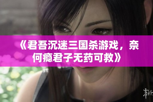 《君吾沉迷三国杀游戏，奈何瘾君子无药可救》