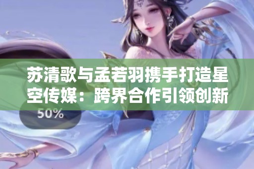苏清歌与孟若羽携手打造星空传媒：跨界合作引领创新风潮
