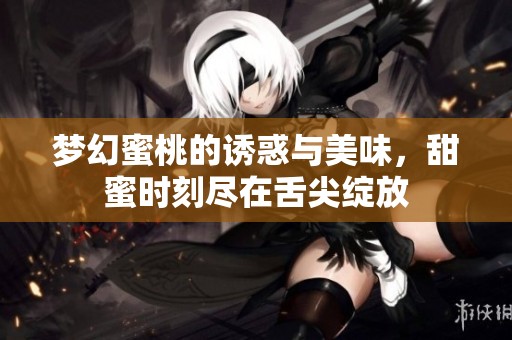梦幻蜜桃的诱惑与美味，甜蜜时刻尽在舌尖绽放