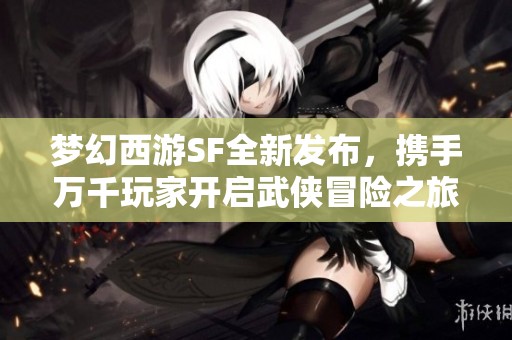 梦幻西游SF全新发布，携手万千玩家开启武侠冒险之旅！
